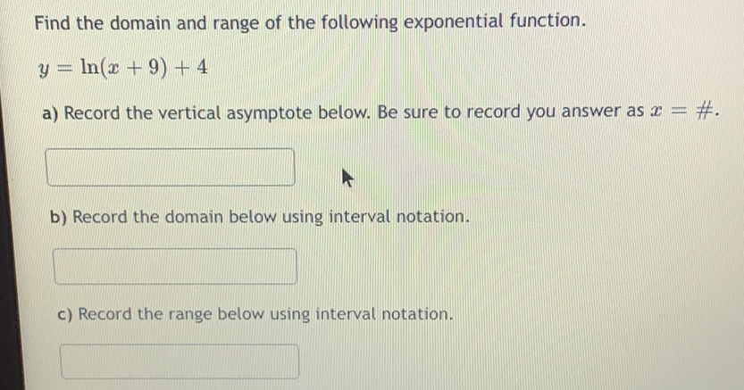 Find the domain and range of the following exponential function.
\[
y=\ln (x+9)+4
\]
a) Record the vertical asymptote below. Be sure to record you answer as \( x=\# \).
b) Record the domain below using interval notation.
c) Record the range below using interval notation.