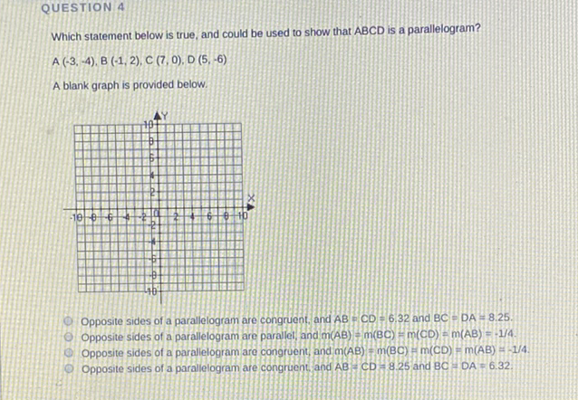 QUESTION 4
Which statement below is true, and could be used to show that ABCD is a parallelogram?
\( A(-3,-4), B(-1,2), C(7,0), D(5,-6) \)
A blank graph is provided below.
Opposite sides of a parallelogram are congruent, and \( A B=C D=6.32 \) and \( B C=D A=8.25 \).
Opposite sides of a parallelogram are parallel, and \( m(A B)=m(B C)=m(C D)=m(A B)=-1 / 4 \).
Opposite sides of a parallelogram are congruent, and \( m(A B)=m(B C)=m(C D)=m(A B)=-1 / 4 \).
Opposite sides of a parallelogram are congruent, and \( A B=C D=8.25 \) and \( B C=D A=6.32 \).