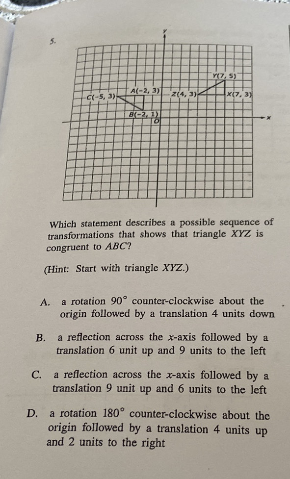 \( 5 . \)
Which statement describes a possible sequence of transformations that shows that triangle \( X Y Z \) is congruent to \( A B C \) ?
(Hint: Start with triangle \( X Y Z \).)
A. a rotation \( 90^{\circ} \) counter-clockwise about the origin followed by a translation 4 units down
B. a reflection across the \( x \)-axis followed by a translation 6 unit up and 9 units to the left
C. a reflection across the \( x \)-axis followed by a translation 9 unit up and 6 units to the left
D. a rotation \( 180^{\circ} \) counter-clockwise about the origin followed by a translation 4 units up and 2 units to the right