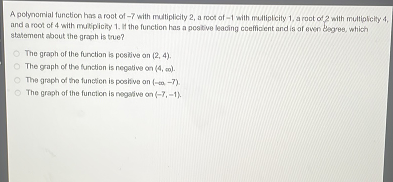 A polynomial function has a root of \( -7 \) with multiplicity 2 , a root of \( -1 \) with multiplicity 1 , a root of 2 with multiplicity 4 , and a root of 4 with multiplicity 1. If the function has a positive leading coefficient and is of even degree, which statement about the graph is true?
The graph of the function is positive on \( (2,4) \).
The graph of the function is negative on \( (4, \infty) \).
The graph of the function is positive on \( (-\infty,-7) \).
The graph of the function is negative on \( (-7,-1) \).