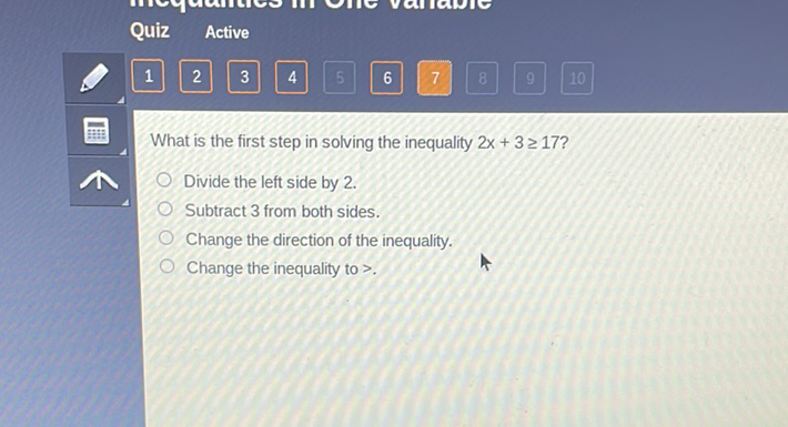 Quiz Active
What is the first step in solving the inequality \( 2 x+3 \geq 17 ? \)
Divide the left side by 2 .
Subtract 3 from both sides.
Change the direction of the inequality.
Change the inequality to >.