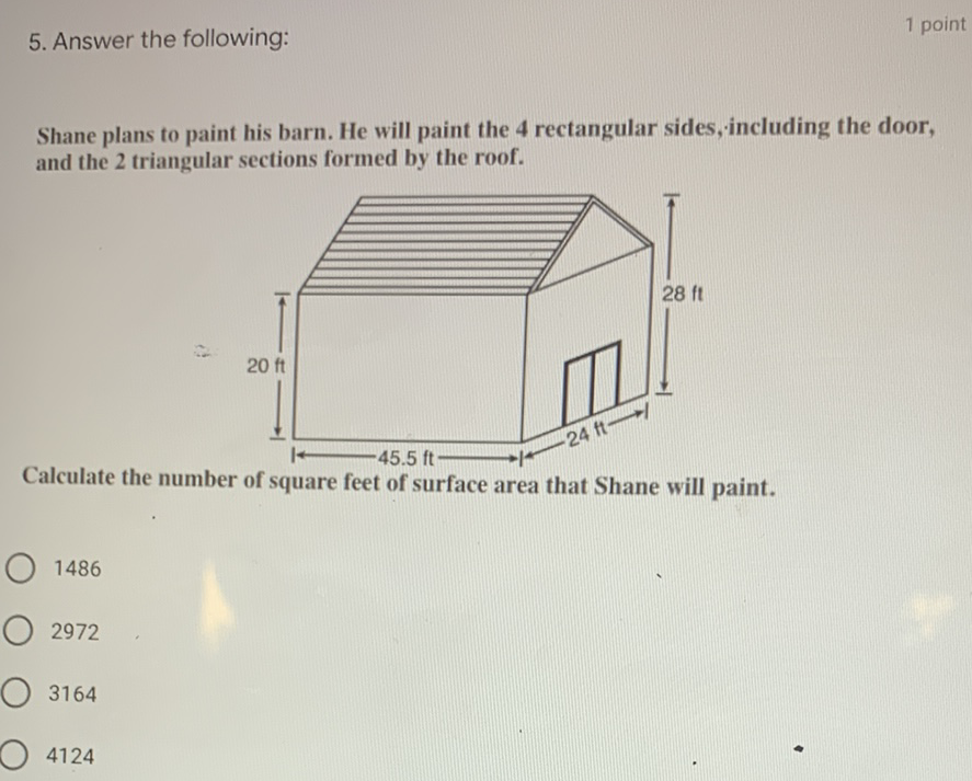 5. Answer the following:
1 point
Shane plans to paint his barn. He will paint the 4 rectangular sides, including the door, and the 2 triangular sections formed by the roof.
Calculate the number of square feet of surface area that Shane will paint.
1486
2972
3164
4124