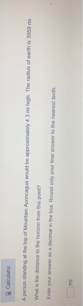 Calculator
A person standing at the top of Mountain Aconcagua would be approximately \( 4.3 \) mi high. The radius of earth is 3959 mi.
What is the distance to the horizon from this point?
Enter your answer as a decimal in the box. Round only your final answer to the nearest tenth.
\( \mathrm{mi} \)