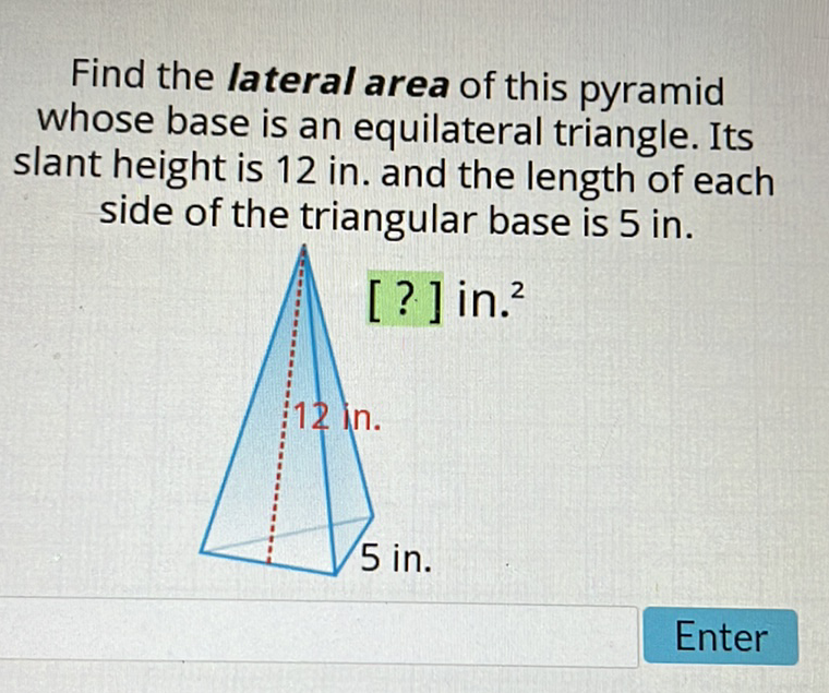 Find the lateral area of this pyramid whose base is an equilateral triangle. Its slant height is 12 in. and the length of each side of the triangular base is 5 in.
Enter