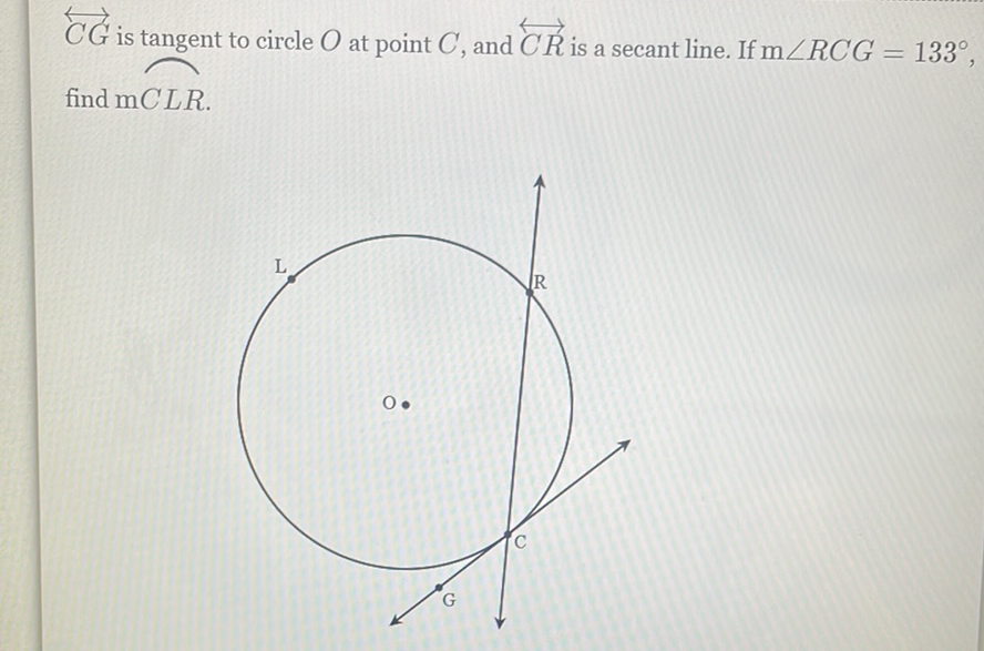 \( \overleftrightarrow{C G} \) is tangent to circle \( O \) at point \( C \), and \( \overleftrightarrow{C R} \) is a secant line. If \( \mathrm{m} \angle R C G=133^{\circ} \) find \( m C L R \).