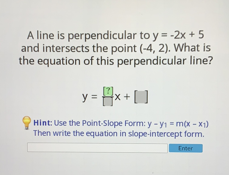 A line is perpendicular to \( y=-2 x+5 \) and intersects the point \( (-4,2) \). What is the equation of this perpendicular line?
\[
y=\frac{[?]}{[]} x+[]
\]
Hint: Use the Point-Slope Form: \( y-y_{1}=m\left(x-x_{1}\right) \) Then write the equation in slope-intercept form.
Enter