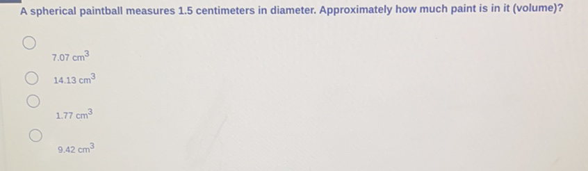 A spherical paintball measures \( 1.5 \) centimeters in diameter. Approximately how much paint is in it (volume)?
\( 7.07 \mathrm{~cm}^{3} \)
\( 14.13 \mathrm{~cm}^{3} \)
\( 1.77 \mathrm{~cm}^{3} \)
\( 9.42 \mathrm{~cm}^{3} \)