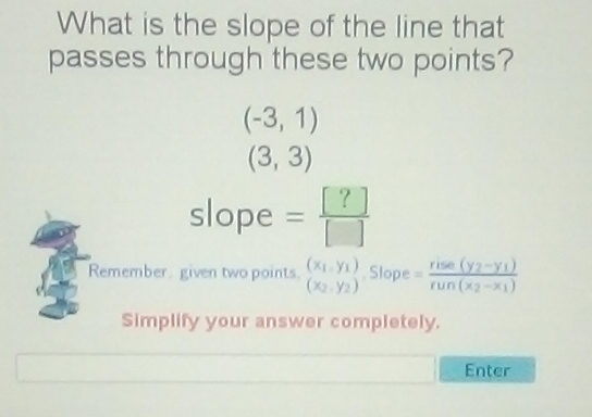 What is the slope of the line that passes through these two points?
\( (-3,1) \)
\( (3,3) \)
\[
\text { slope }=\frac{[?]}{[]}
\]
Remember . given two points, \( \left(x_{1}, y_{1}\right) \) \( \left(x_{2}, y_{2}\right) \) Slope \( =\frac{\text { rise }\left(y_{2}-y_{1}\right)}{\operatorname{run}\left(x_{2}-x_{1}\right)} \) SImplify your answer completely.

Enter