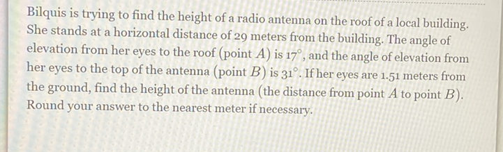 Bilquis is trying to find the height of a radio antenna on the roof of local building. She stands at a horizontal distance of 29 meters from the building. The angle of elevation from her eyes to the roof (point \( A \) ) is \( 17^{\circ} \), and the angle of elevation from her eyes to the top of the antenna (point \( B \) ) is \( 31^{\circ} \). If her eyes are \( 1.51 \) meters from the ground, find the height of the antenna (the distance from point \( A \) to point \( B \) ). Round your answer to the nearest meter if necessary.