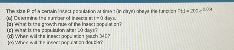 The size \( P \) of a certain insect population at time \( t \) (in days) obeys the function \( P(t)=200 e^{0.06 t} \).
(a) Determine the number of insects at \( t=0 \) days.
(b) What is the growth rate of the insect population?
(c) What is the population after 10 days?
(d) When will the insect population reach 340 ?
(e) When will the insect population double?