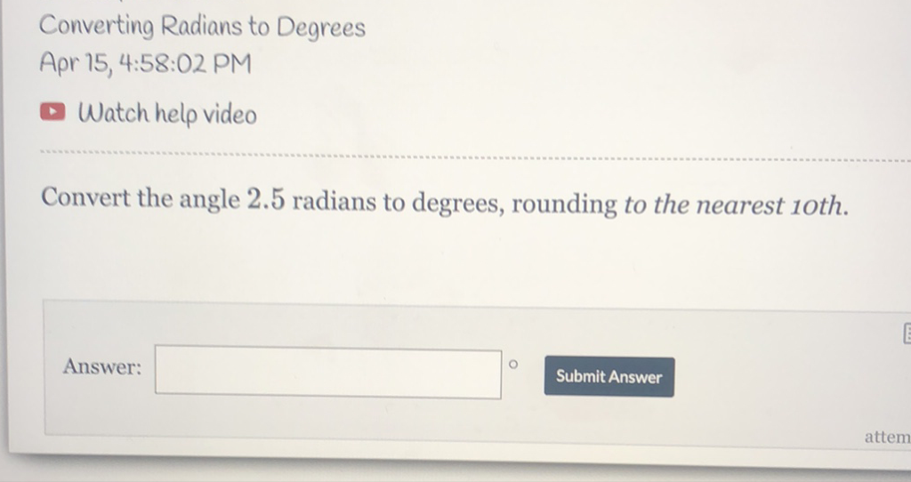 Converting Radians to Degrees
Apr 15, 4:58:02 PM
Watch help video
Convert the angle \( 2.5 \) radians to degrees, rounding to the nearest 10 th.
Answer:
Submit Answer
