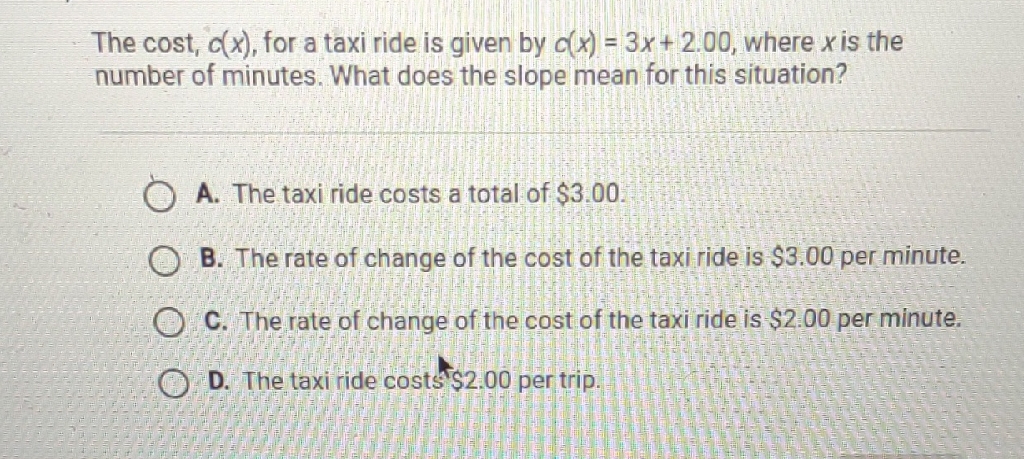 The cost, \( c(x) \), for a taxi ride is given by \( c(x)=3 x+2.00 \), where \( x \) is the number of minutes. What does the slope mean for this situation?
A. The taxi ride costs a total of \( \$ 3.00 \).
B. The rate of change of the cost of the taxi ride is \( \$ 3.00 \) per minute.
C. The rate of change of the cost of the taxi ride is \( \$ 2.00 \) per minute.
D. The taxi ride costs's \( \$ 2.00 \) per trip.