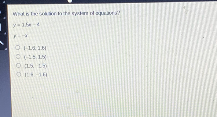 What is the solution to the system of equations?
\[
\begin{array}{l}
y=1.5 x-4 \\
y=-x
\end{array}
\]
\( (-1.6,1.6) \)
\( (-1.5,1.5) \)
\( (1.5,-1.5) \)
\( (1.6,-1.6) \)