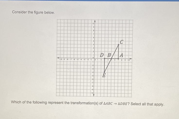 Consider the figure below.
Which of the following represent the transformation(s) of \( \triangle A B C \rightarrow \triangle D B E \) ? Select all that apply.