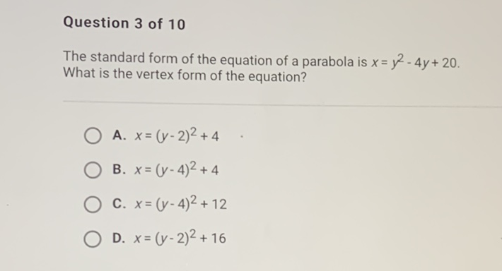 Question 3 of 10
The standard form of the equation of a parabola is \( x=y^{2}-4 y+20 \). What is the vertex form of the equation?
A. \( x=(y-2)^{2}+4 \)
B. \( x=(y-4)^{2}+4 \)
C. \( x=(y-4)^{2}+12 \)
D. \( x=(y-2)^{2}+16 \)