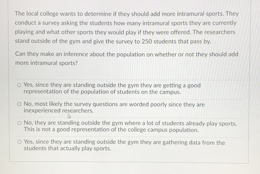 The local college wants to determine if they should add more intramural sports. They conduct a survey asking the students how many intramural sports they are currently playing and what other sports they would play if they were offered. The researchers stand outside of the gym and give the survey to 250 students that pass by.

Can they make an inference about the population on whether or not they should add more intramural sports?
Yes, since they are standing outside the gym they are getting a good representation of the population of students on the campus.

No, most likely the survey questions are worded poorly since they are inexperienced researchers.
No, they are standing outside the gym where a lot of students already play sports. This is not a good representation of the college campus population.
Yes, since they are standing outside the gym they are gathering data from the students that actually play sports.