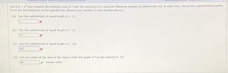 Let \( f(x)=x^{3} \) and compute the Riemann sum of \( f \) over the interval \( [4,5] \), using the following number of subintervals \( (n) \). In each case, choose the representative points to be the left endpoints of the subintervals. (Round your answers to two decimal places.)
(a) Use two subintervals of equal length \( (n=2) \).
\( x \)
(b) Use five subintervals of equal length \( (n=5) \).
\( 77 x \)
(c) Use ten subintervals of equal length \( (n=10) \).
(d) Can you guess at the area of the region under the graph of \( f \) on the interval \( [4,5] \) ?
\( 94 \quad \vee \) square units