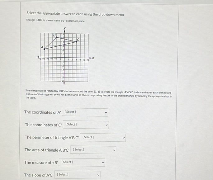 Select the appropriate answer to each using the drop down menu
Triangle \( A B C \) is shown in the ay-coordinate plane.
The triangle will be rotated by \( 180^{*} \) clockwse around the point \( (3,4) \) to create the triangle \( A^{\prime} B^{\prime} C^{\prime} \), Indicate whecher each of the lsted features of the image will or will nor be the same as the corresponding feature in the original triangle by selecting the appropriate box in the table.
The coordinates of \( A^{\prime}[ \) [Select] \( v \)
