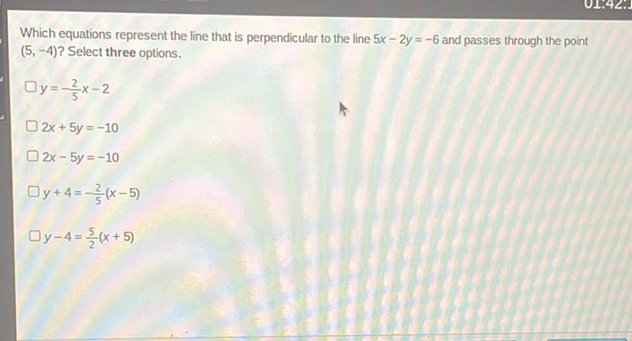 Which equations represent the line that is perpendicular to the line \( 5 x-2 y=-6 \) and passes through the point \( (5,-4) ? \) Select three options.
\( y=-\frac{2}{5} x-2 \)
\( 2 x+5 y=-10 \)
\( 2 x-5 y=-10 \)
\( y+4=-\frac{2}{5}(x-5) \)
\( y-4=\frac{5}{2}(x+5) \)