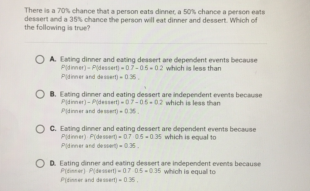 There is a \( 70 \% \) chance that a person eats dinner, a \( 50 \% \) chance a person eats dessert and a \( 35 \% \) chance the person will eat dinner and dessert. Which of the following is true?

A. Eating dinner and eating dessert are dependent events because \( P \) (dinner) \( -P \) (dessert) \( =0.7-0.5=0.2 \) which is less than \( P( \) dinner and dessert \( )=0.35 \).
B. Eating dinner and eating dessert are independent events because \( P( \) dinner \( )-P \) (dessert) \( =0.7-0.5=0.2 \) which is less than \( P( \) dinner and dessert) \( =0.35 \).
C. Eating dinner and eating dessert are dependent events because \( P( \) dinner \( ) \cdot P \) (dessert) \( =0.7 \cdot 0.5=0.35 \) which is equal to \( P( \) dinner and dessert \( )=0.35 \).
D. Eating dinner and eating dessert are independent events because \( P( \) dinner \( ) \cdot P( \) dessert \( )=0.7 \cdot 0.5=0.35 \) which is equal to \( P( \) dinner and dessert \( )=0.35 \).