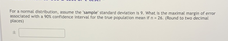 For a normal distribution, assume the 'sample' standard deviation is 9. What is the maximal margin of error associated with a \( 90 \% \) confidence interval for the true population mean if \( n=26 \). (Round to two decimal places)
\[
\pm
\]