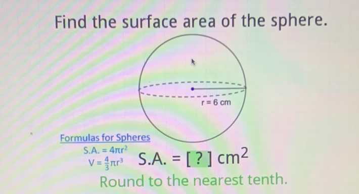 Find the surface area of the sphere.
Formulas for Spheres
S.A. \( =4 \pi r^{2} \)
\( V=\frac{4}{3} \pi r^{3} \quad \) S.A. \( =[?] \mathrm{Cm}^{2} \)
Round to the nearest tenth.