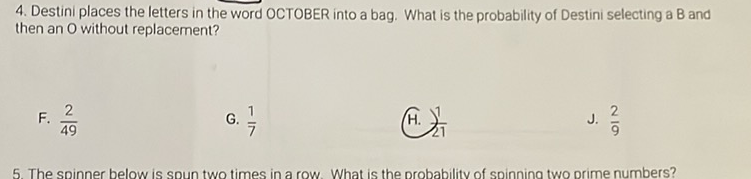 4. Destini places the letters in the word OCTOBER into a bag. What is the probability of Destini selecting a B and then an \( O \) without replacement?
F. \( \frac{2}{49} \)
G. \( \frac{1}{7} \)
(H. \( \frac{1}{21} \)
J. \( \frac{2}{9} \)