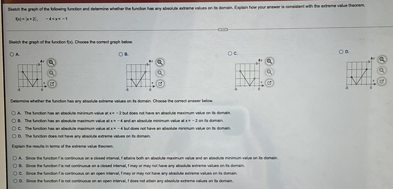 \[
f(x)=|x+2|, \quad-4<x<-1
\]
Sketch the graph of the function \( f(x) \). Choose the correct graph below.
A.
B.
C.
0.
Determine whether the function has any absoluse extreme values on iss domain. Choose the correct answer below.
A. The function has an absolute minimum value at \( x=-2 \) but does not have an absolute maximum value on is domain.
8. The function has an absolute maximum value at \( x=-4 \) and an absolute minimum value at \( x=-2 \) on its domain.
c. The fundion has an absolute maimum value at \( x=-4 \) but does not have an absolute minimum value on its domain.
D. The function does not have any absolute extreme values on its domain.
Explain the results in terms of the extreme value theorem.
A. Since the function \( f \) is continuous on a closed interval, \( f \) attains both an absolute maximum value and an absclute minimum value on its domain.
B. Since the function \( f \) is not continuous on a closed interval, \( f \) may or may not have any absolute extreme values on its domain.
C. Since the function \( f \) is continuous on an open interval, \( f \) may or may not have any absolute extreme values on its domain.
D. Since the function \( f \) is not continuous on an open interval, \( f \) does not attain any absolute extreme values on its domain.