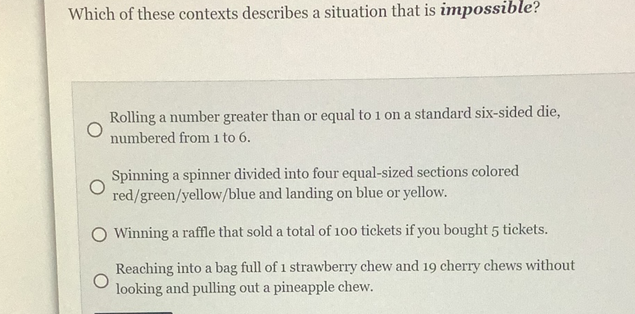 Which of these contexts describes a situation that is impossible?
Rolling a number greater than or equal to 1 on a standard six-sided die, numbered from 1 to 6 .
Spinning a spinner divided into four equal-sized sections colored red/green/yellow/blue and landing on blue or yellow.
Winning a raffle that sold a total of 100 tickets if you bought 5 tickets.
Reaching into a bag full of 1 strawberry chew and 19 cherry chews without looking and pulling out a pineapple chew.