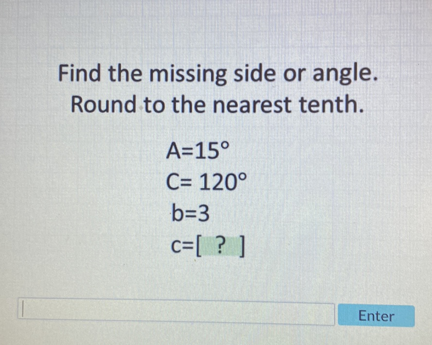 Find the missing side or angle. Round to the nearest tenth.
\[
\begin{array}{l}
A=15^{\circ} \\
C=120^{\circ} \\
b=3 \\
c=[?]
\end{array}
\]
Enter