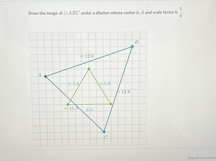 Draw the image of \( \triangle A B C \) under a dilation whose center is \( A \) and scale factor is \( \frac{1}{4} \).