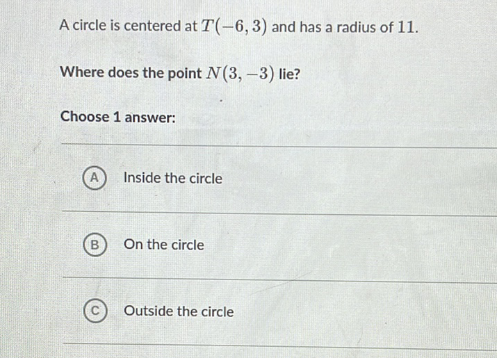 A circle is centered at \( T(-6,3) \) and has a radius of 11 .
Where does the point \( N(3,-3) \) lie?
Choose 1 answer:
(A) Inside the circle
(B) On the circle
(C) Outside the circle