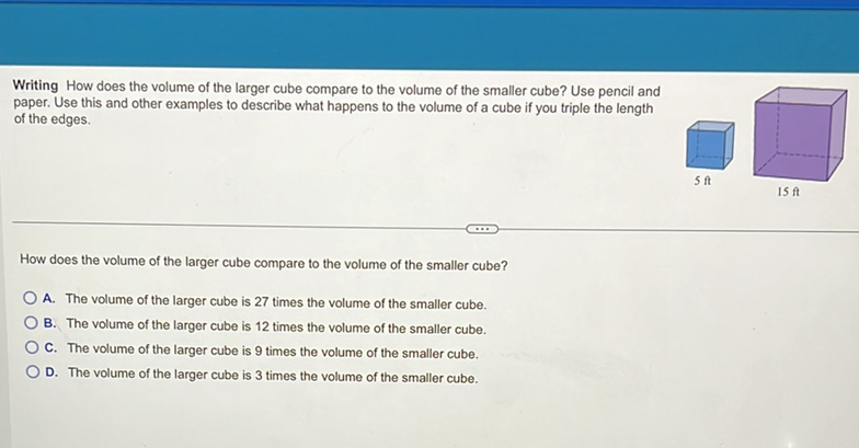 Writing How does the volume of the larger cube compare to the volume of the smaller cube? Use pencil and paper. Use this and other examples to describe what happens to the volume of a cube if you triple the length of the edges.
How does the volume of the larger cube compare to the volume of the smaller cube?
A. The volume of the larger cube is 27 times the volume of the smaller cube.
B. The volume of the larger cube is 12 times the volume of the smaller cube.
C. The volume of the larger cube is 9 times the volume of the smaller cube.
D. The volume of the larger cube is 3 times the volume of the smaller cube.