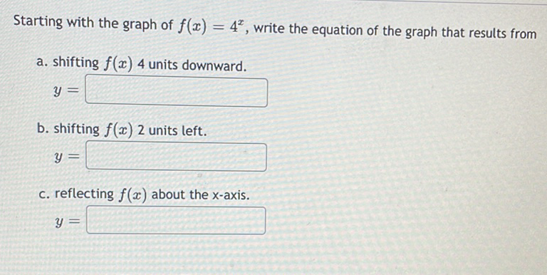 Starting with the graph of \( f(x)=4^{x} \), write the equation of the graph that results from
a. shifting \( f(x) 4 \) units downward.
\[
y=
\]
b. shifting \( f(x) 2 \) units left.
\[
y=
\]
c. reflecting \( f(x) \) about the \( x \)-axis.
\[
y=
\]