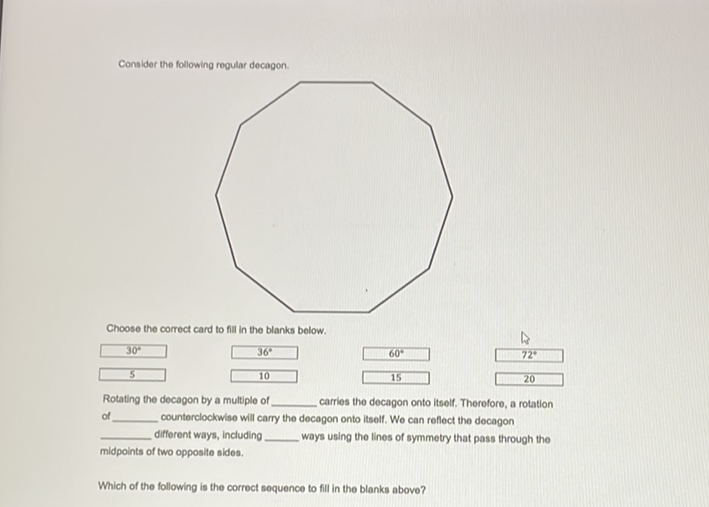 Consider the following regular decagon.
Choose the correct card to fill in the blanks below.
Rotating the decagon by a multiple of carries the decagon onto itself. Therefore, a rotation of counterclockwise will carry the decagon onto itself. We can reflect the docagon different ways, including ways using the lines of symmetry that pass through the midpoints of two opposite sides.
Which of the following is the correct soquence to fill in the blanks above?