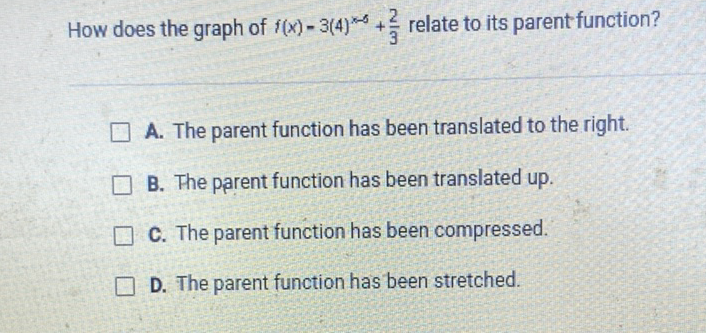 How does the graph of \( f(x)-3(4)^{x-5}+\frac{2}{3} \) relate to its parent function?
A. The parent function has been translated to the right.
B. The parent function has been translated up.
C. The parent function has been compressed.
D. The parent function has been stretched.