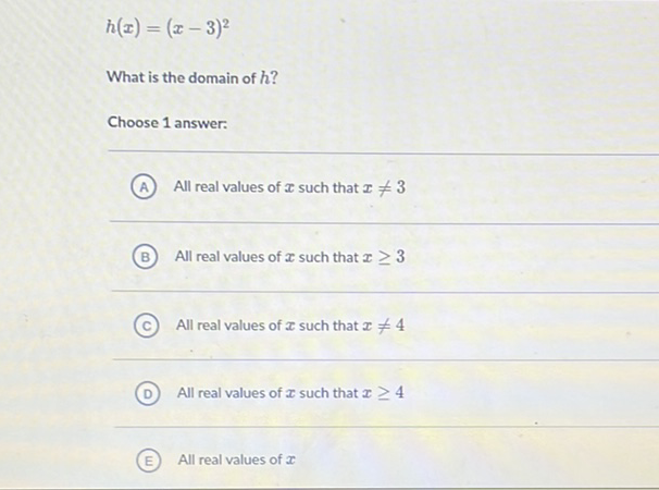 \[
h(x)=(x-3)^{2}
\]
What is the domain of \( h \) ?
Choose 1 answer:
(A) All real values of \( x \) such that \( x \neq 3 \)
(B) All real values of \( x \) such that \( x \geq 3 \)
(C) All real values of \( x \) such that \( x \neq 4 \)
(D) All real values of \( x \) such that \( x \geq 4 \)
(E) All real values of \( \boldsymbol{x} \)