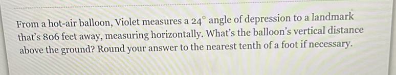 From a hot-air balloon, Violet measures a \( 24^{\circ} \) angle of depression to a landmark that's 806 feet away, measuring horizontally. What's the balloon's vertical distance above the ground? Round your answer to the nearest tenth of a foot if necessary.