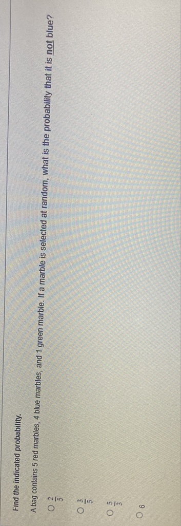 Find the indicated probability.
A bag contains 5 red marbles, 4 blue marbles, and 1 green marble. If a marble is selected at random, what is the probability that it is not blue?
\( \frac{2}{5} \)
\( \frac{3}{5} \)
\( \frac{5}{3} \)
6