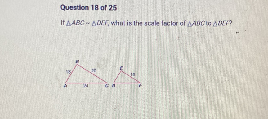 Question 18 of 25
If \( \triangle A B C \sim \triangle D E F \), what is the scale factor of \( \triangle A B C \) to \( \triangle D E F \) ?