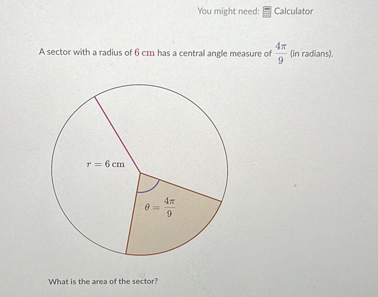 You might need: 罒 Calculator
A sector with a radius of \( 6 \mathrm{~cm} \) has a central angle measure of \( \frac{4 \pi}{9} \) (in radians).
What is the area of the sector?