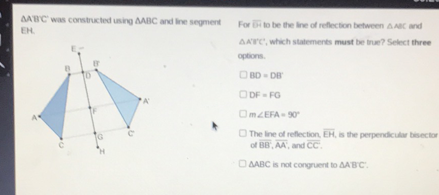 \( \triangle A B C^{\prime} \) was constructed using \( \triangle A B C \) and line segment For BH to be the line of reflection between \( \triangle A a C \) and EH.
\( \triangle A B C \) is not congruent to \( \triangle A^{\prime} B^{\prime} C^{\prime} \).