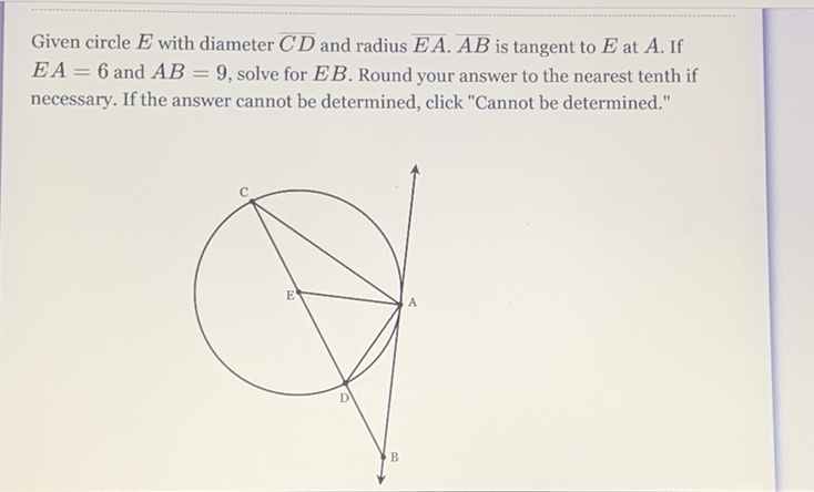 Given circle \( E \) with diameter \( \overline{C D} \) and radius \( \overline{E A} \cdot \overline{A B} \) is tangent to \( E \) at \( A \). If \( E A=6 \) and \( A B=9 \), solve for \( E B \). Round your answer to the nearest tenth if necessary. If the answer cannot be determined, click "Cannot be determined."