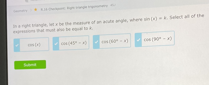 Geometry \( \gg \) \& R.16 Checkpoint: Right triangle trigonometry \( 45 \mathrm{~J} \)
In a right triangle, let \( x \) be the measure of an acute angle, where \( \sin (x)=k \). Select all of the expressions that must also be equal to \( k \).
\( \cos (x) \cos \left(45^{\circ}-x\right) \quad \cos \left(60^{\circ}-x\right) \quad \cos \left(90^{\circ}-x\right) \)
Submit