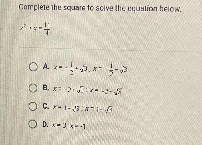 Complete the square to solve the equation below.
\[
x^{2}+x=\frac{11}{4}
\]
A. \( x=-\frac{1}{2}+\sqrt{3} ; x=-\frac{1}{2}-\sqrt{3} \)
B. \( x=-2+\sqrt{3}: x=-2-\sqrt{3} \)
C. \( x=1+\sqrt{3} ; x=1-\sqrt{3} \)
D. \( x=3 ; x=-1 \)