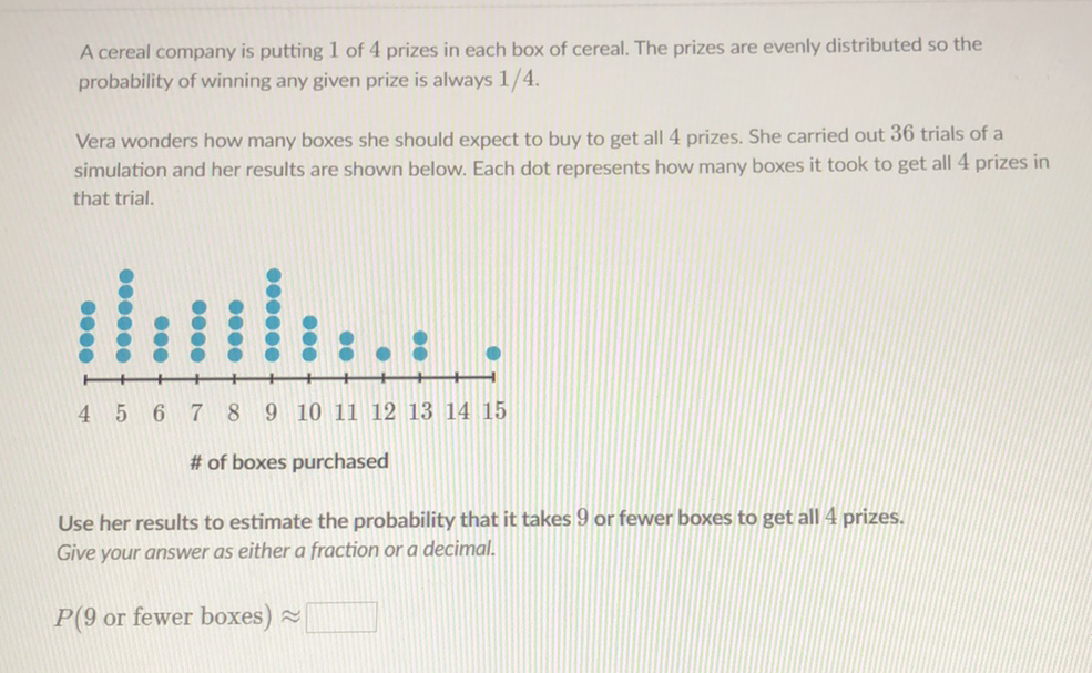 A cereal company is putting 1 of 4 prizes in each box of cereal. The prizes are evenly distributed so the probability of winning any given prize is always \( 1 / 4 \).
Vera wonders how many boxes she should expect to buy to get all 4 prizes. She carried out 36 trials of a simulation and her results are shown below. Each dot represents how many boxes it took to get all 4 prizes in that trial.
# of boxes purchased
Use her results to estimate the probability that it takes 9 or fewer boxes to get all 4 prizes.
Give your answer as either a fraction or a decimal.
\( P(9 \) or fewer boxes \( ) \approx \)