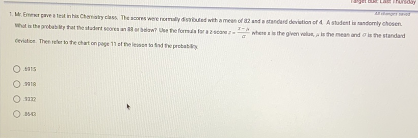 1. Mr. Emmer gave a test in his Chemistry class. The scores were normally distributed with a mean of 82 and a standard deviation of 4 . A student is randomly chosen. What is the probability that the student scores an 88 or below? Use the formula for a \( z \)-score \( z=\frac{x-\mu}{\sigma} \) where \( x \) is the given value, \( \mu \) is the mean and \( \sigma \) is the standard deviation. Then refer to the chart on page 11 of the lesson to find the probability.
\( .6915 \)
\( .9918 \)
\( .9332 \)
\( .8643 \)