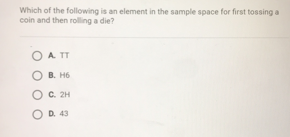 Which of the following is an element in the sample space for first tossing a coin and then rolling a die?
A. \( \mathrm{TT} \)
B. \( \mathrm{H} 6 \)
C. \( 2 \mathrm{H} \)
D. 43