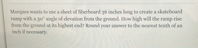 Marques wants to use a sheet of fiberboard 36 inches long to create a skateboard ramp with a \( 30^{\circ} \) angle of elevation from the ground. How high will the ramp rise from the ground at its highest end? Round your answer to the nearest tenth of an inch if necessary.
