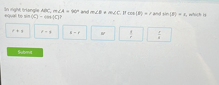 In right triangle \( A B C, m \angle A=90^{\circ} \) and \( m \angle B \neq m \angle C \). If \( \cos (B)=r \) and \( \sin (B)=s \), which is equal to \( \sin (C)-\cos (C) \) ?
\( r+s \quad r-s \quad s-r \quad s r \quad \frac{r}{r} \quad \frac{r}{s} \)
Submit